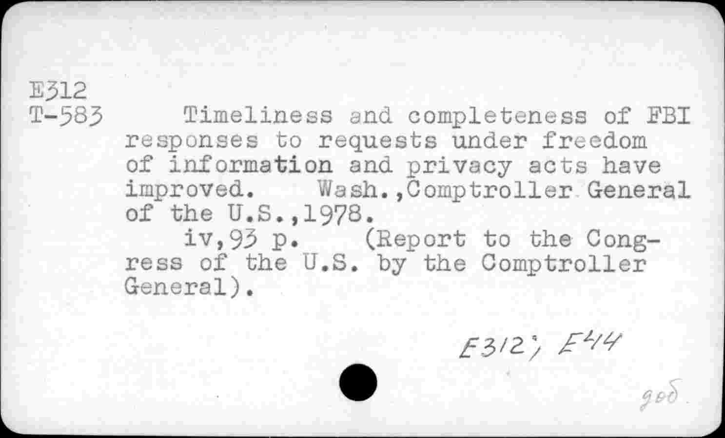 ﻿E312 T-583
Timeliness and completeness of FBI responses to requests under freedom of information and privacy acts have improved. Wash.Comptroller General of the U.S.,1978.
iv,93 p. (Report to the Congress of the U.S. by the Comptroller General).